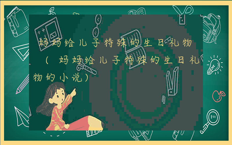 妈妈给儿子特殊的生日礼物 (妈妈给儿子特殊的生日礼物的小说)